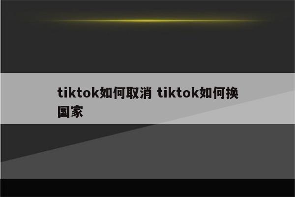 tiktok如何取消 tiktok如何换国家