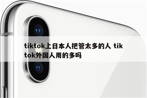 tiktok上日本人把管太多的人 tiktok外国人用的多吗