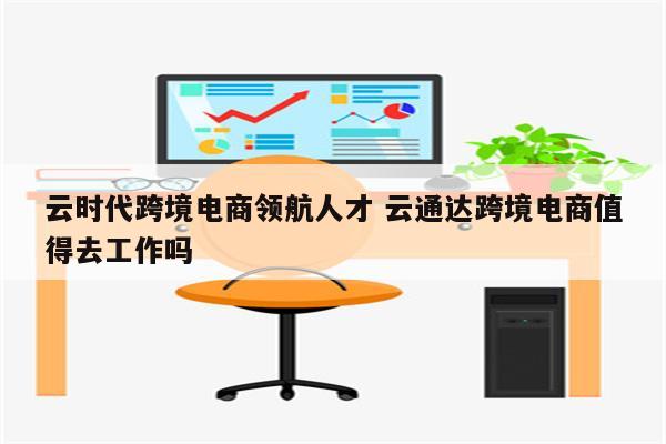 云时代跨境电商领航人才 云通达跨境电商值得去工作吗