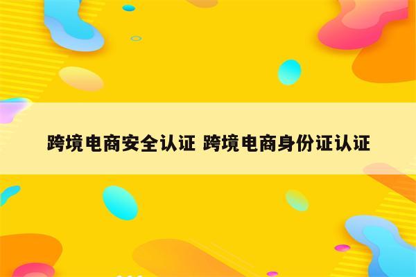 跨境电商安全认证 跨境电商身份证认证