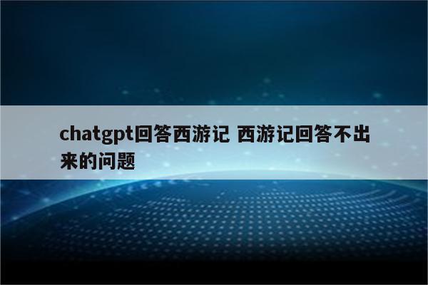 chatgpt回答西游记 西游记回答不出来的问题
