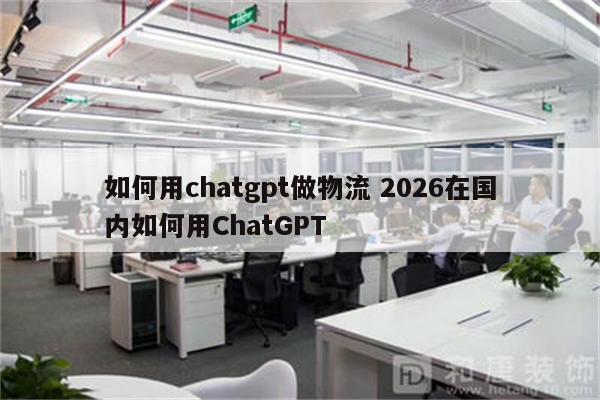 如何用chatgpt做物流 2026在国内如何用ChatGPT