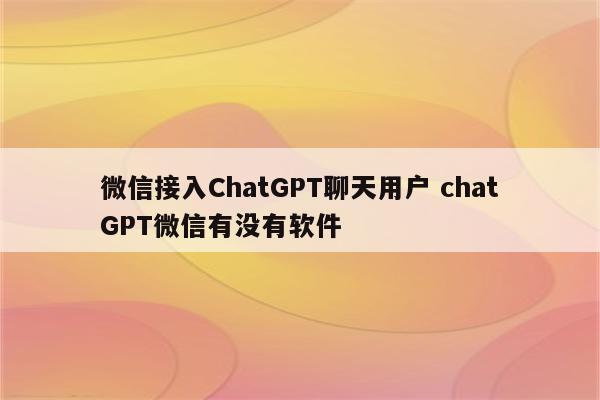 微信接入ChatGPT聊天用户 chatGPT微信有没有软件