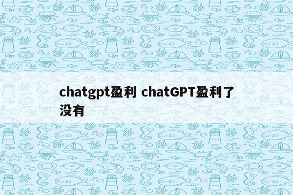 chatgpt盈利 chatGPT盈利了没有