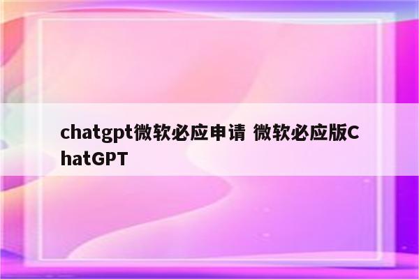 chatgpt微软必应申请 微软必应版ChatGPT
