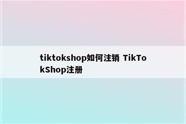 tiktokshop如何注销 TikTokShop注册
