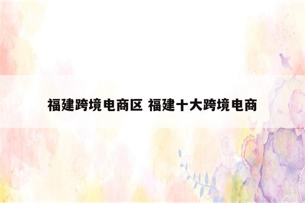 福建跨境电商区 福建十大跨境电商
