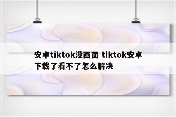 安卓tiktok没画面 tiktok安卓下载了看不了怎么解决