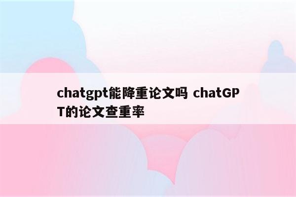 chatgpt能降重论文吗 chatGPT的论文查重率