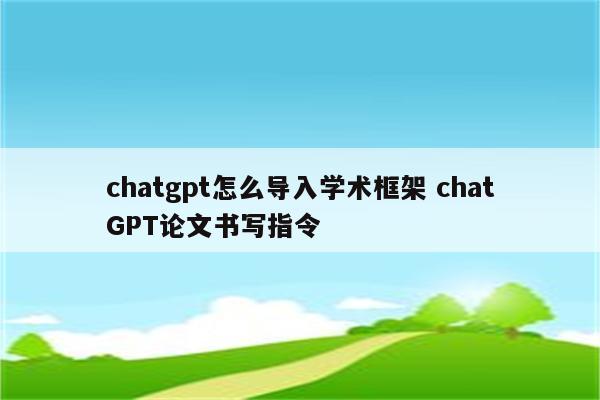 chatgpt怎么导入学术框架 chatGPT论文书写指令