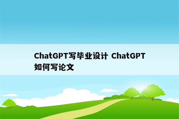 ChatGPT写毕业设计 ChatGPT如何写论文