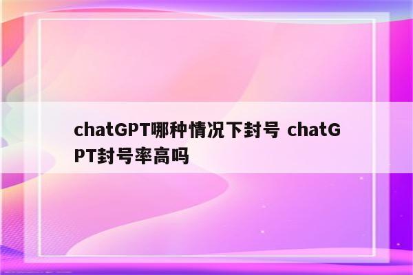 chatGPT哪种情况下封号 chatGPT封号率高吗