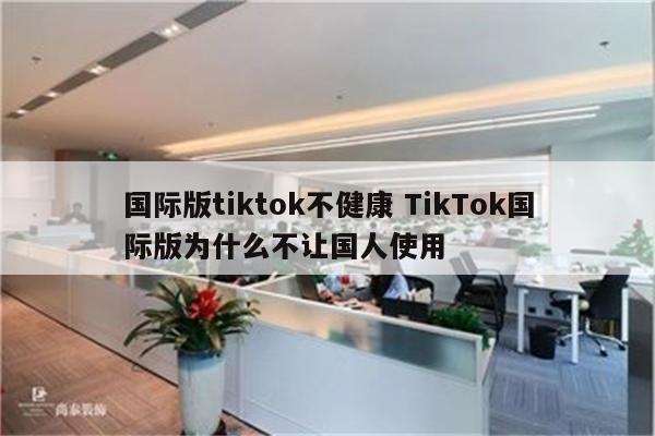 国际版tiktok不健康 TikTok国际版为什么不让国人使用