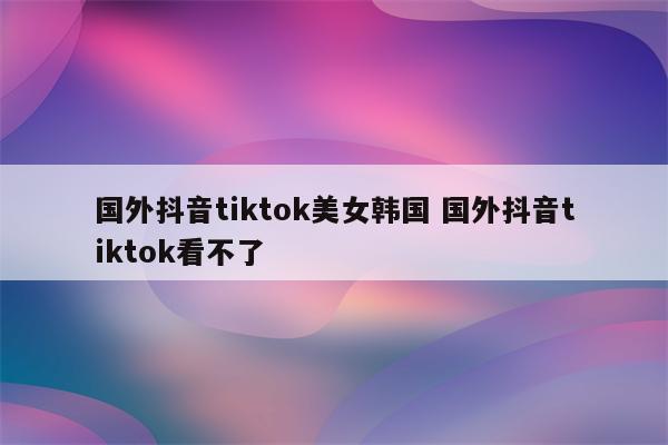 国外抖音tiktok美女韩国 国外抖音tiktok看不了