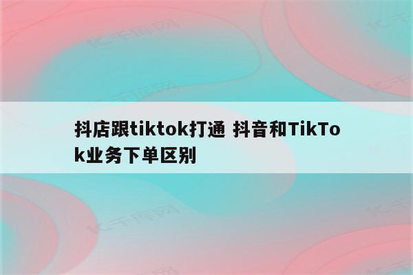抖店跟tiktok打通 抖音和TikTok业务下单区别