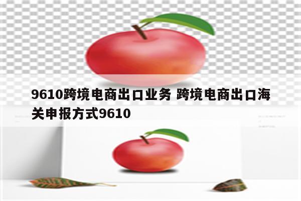 9610跨境电商出口业务 跨境电商出口海关申报方式9610