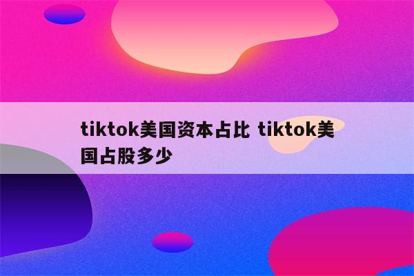tiktok美国资本占比 tiktok美国占股多少