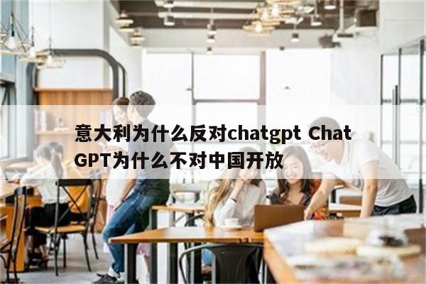 意大利为什么反对chatgpt ChatGPT为什么不对中国开放