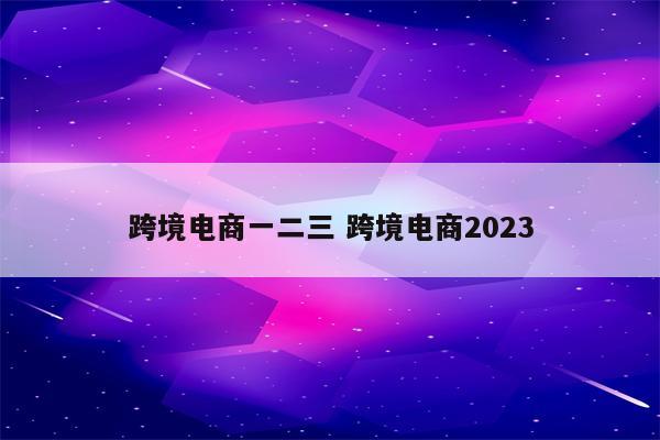 跨境电商一二三 跨境电商2023