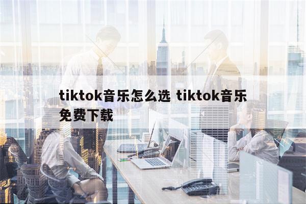 tiktok音乐怎么选 tiktok音乐免费下载