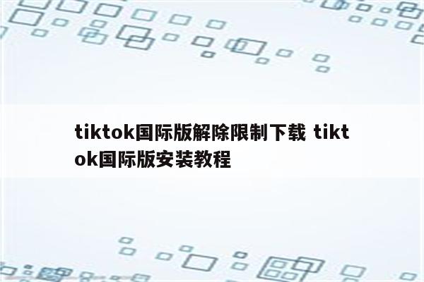 tiktok国际版解除限制下载 tiktok国际版安装教程