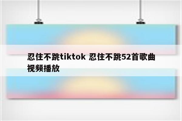 忍住不跳tiktok 忍住不跳52首歌曲视频播放