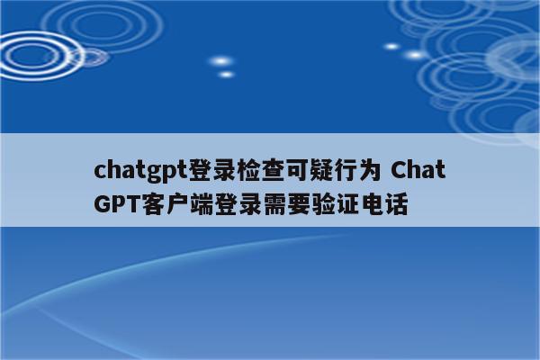 chatgpt登录检查可疑行为 ChatGPT客户端登录需要验证电话
