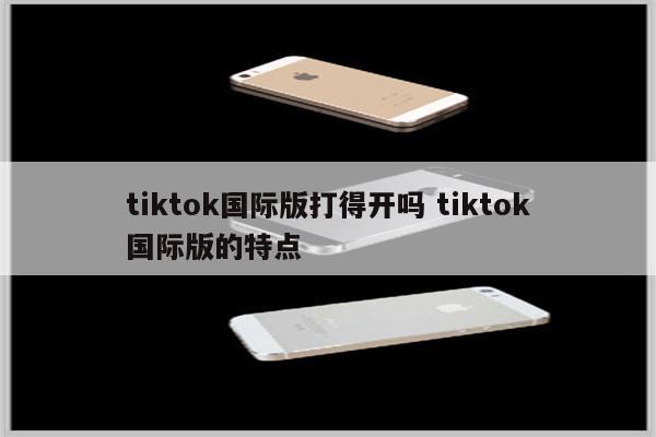 tiktok国际版打得开吗 tiktok国际版的特点