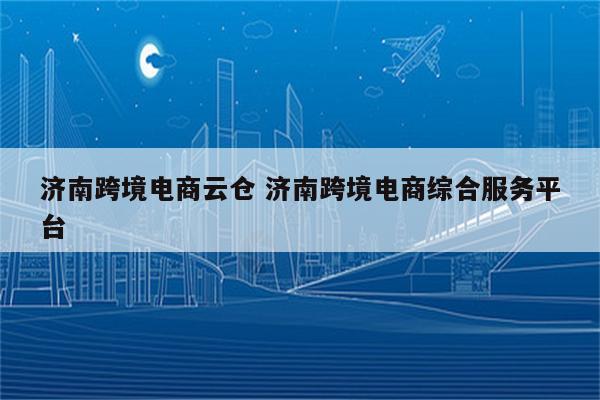 济南跨境电商云仓 济南跨境电商综合服务平台