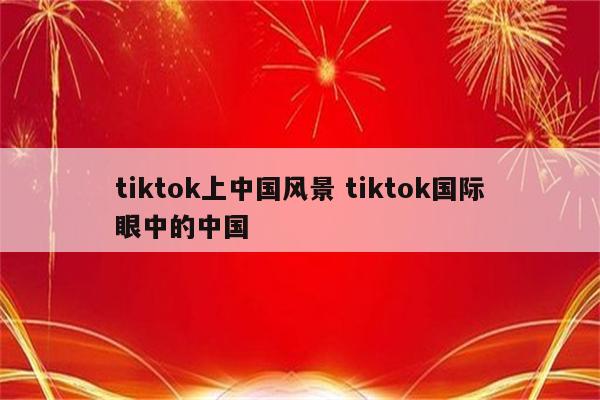 tiktok上中国风景 tiktok国际眼中的中国