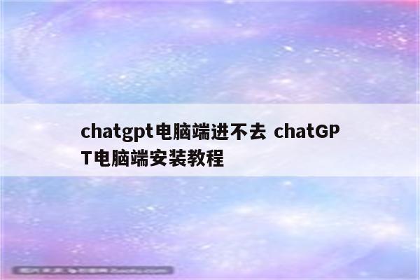 chatgpt电脑端进不去 chatGPT电脑端安装教程