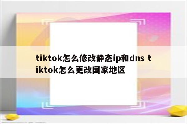 tiktok怎么修改静态ip和dns tiktok怎么更改国家地区