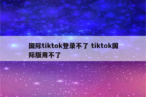国际tiktok登录不了 tiktok国际版用不了