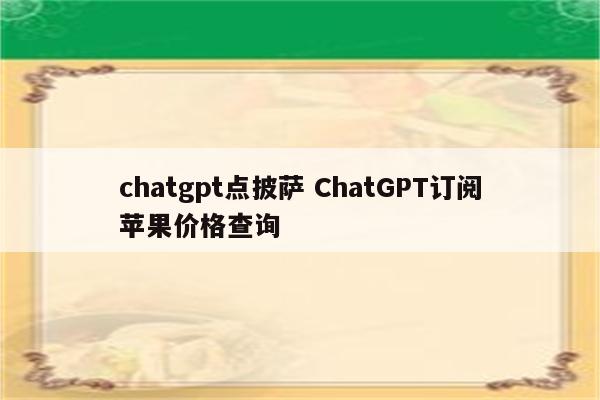 chatgpt点披萨 ChatGPT订阅苹果价格查询
