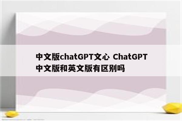 中文版chatGPT文心 ChatGPT中文版和英文版有区别吗