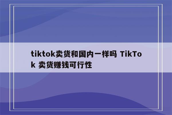 tiktok卖货和国内一样吗 TikTok 卖货赚钱可行性
