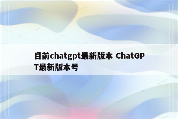 目前chatgpt最新版本 ChatGPT最新版本号