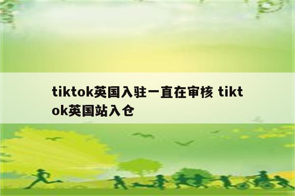 tiktok英国入驻一直在审核 tiktok英国站入仓