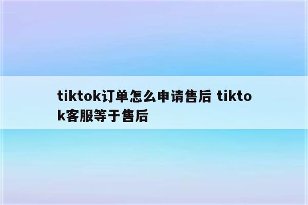tiktok订单怎么申请售后 tiktok客服等于售后