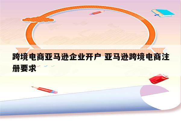 跨境电商亚马逊企业开户 亚马逊跨境电商注册要求
