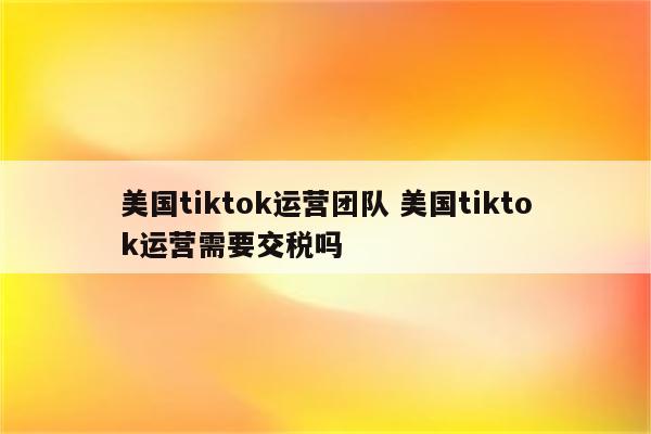 美国tiktok运营团队 美国tiktok运营需要交税吗