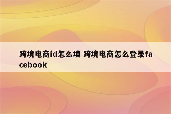 跨境电商id怎么填 跨境电商怎么登录facebook