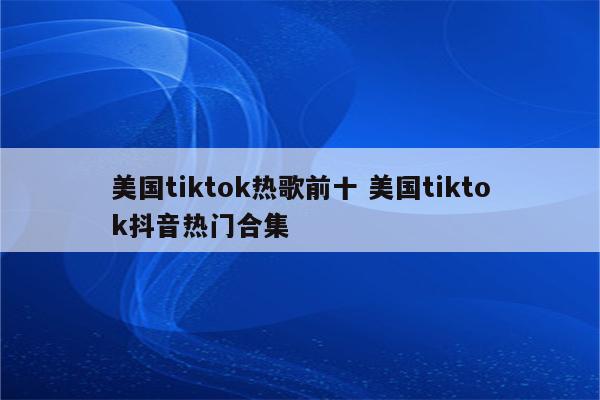 美国tiktok热歌前十 美国tiktok抖音热门合集