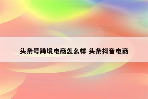 头条号跨境电商怎么样 头条抖音电商
