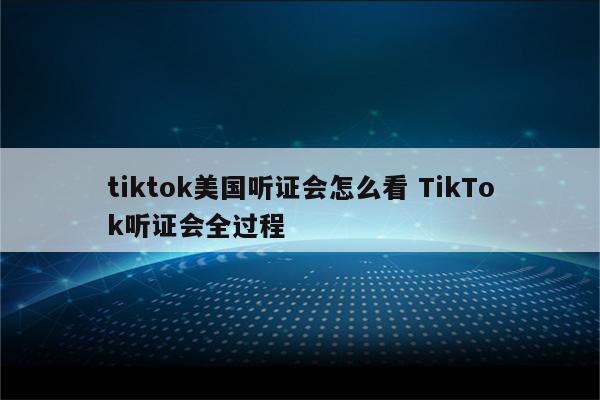 tiktok美国听证会怎么看 TikTok听证会全过程