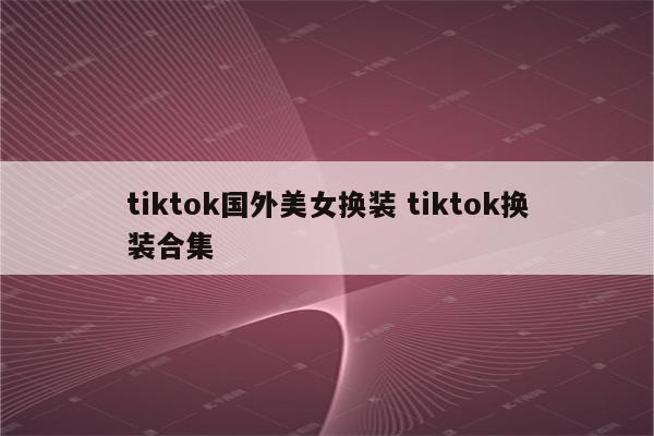tiktok国外美女换装 tiktok换装合集