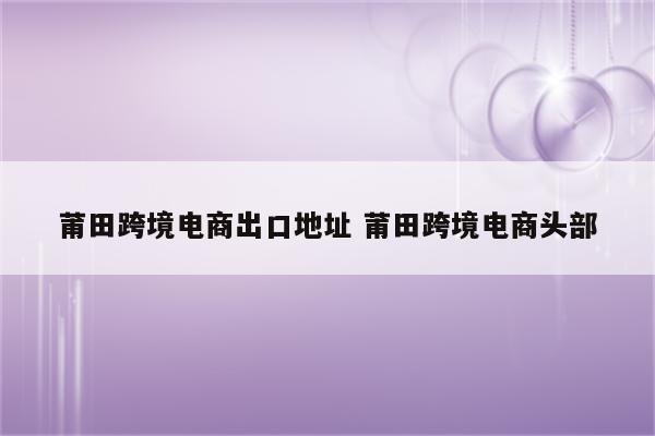 莆田跨境电商出口地址 莆田跨境电商头部