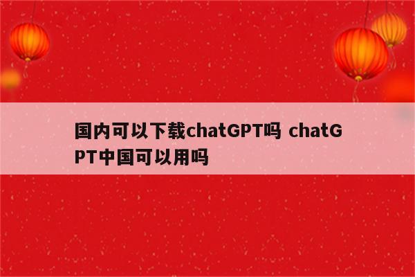 国内可以下载chatGPT吗 chatGPT中国可以用吗