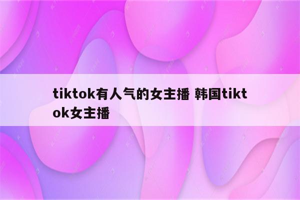 tiktok有人气的女主播 韩国tiktok女主播