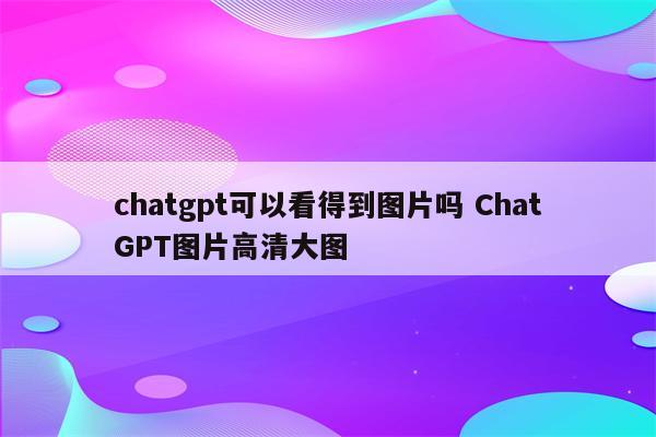 chatgpt可以看得到图片吗 ChatGPT图片高清大图